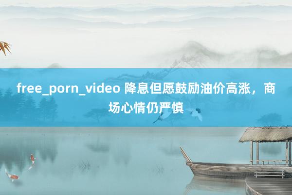 free_porn_video 降息但愿鼓励油价高涨，商场心情仍严慎