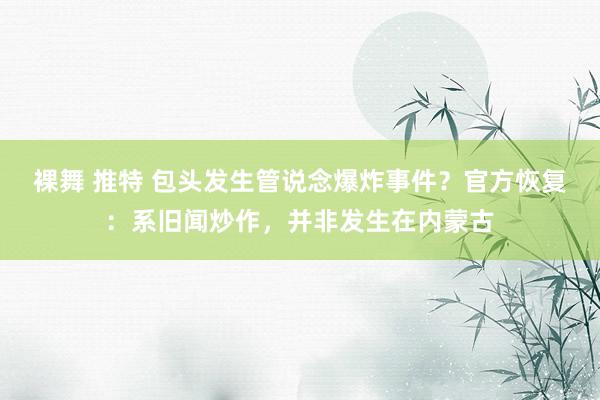裸舞 推特 包头发生管说念爆炸事件？官方恢复：系旧闻炒作，并非发生在内蒙古