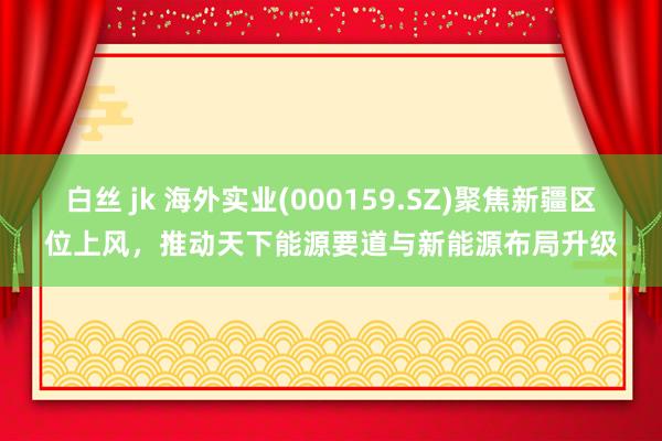 白丝 jk 海外实业(000159.SZ)聚焦新疆区位上风，推动天下能源要道与新能源布局升级