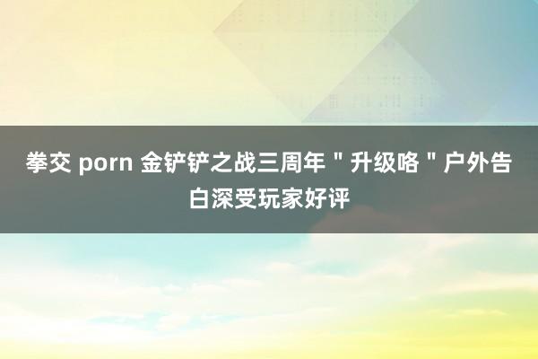 拳交 porn 金铲铲之战三周年＂升级咯＂户外告白深受玩家好评