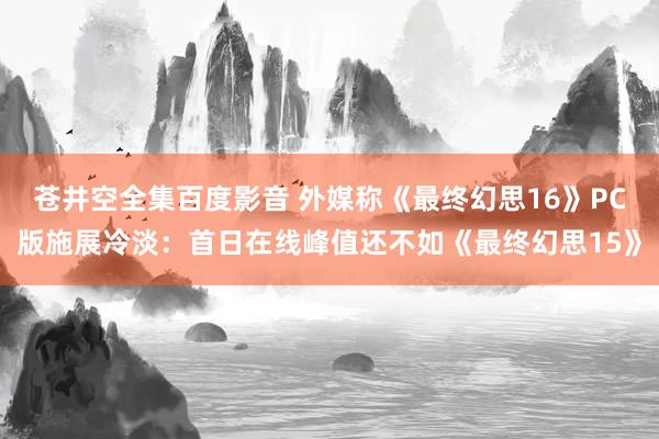 苍井空全集百度影音 外媒称《最终幻思16》PC版施展冷淡：首日在线峰值还不如《最终幻思15》