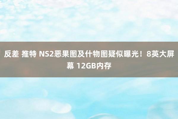 反差 推特 NS2恶果图及什物图疑似曝光！8英大屏幕 12GB内存