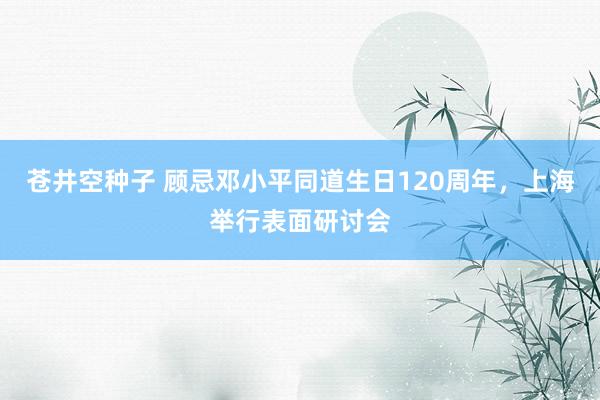 苍井空种子 顾忌邓小平同道生日120周年，上海举行表面研讨会