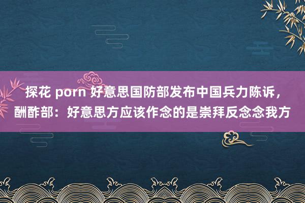 探花 porn 好意思国防部发布中国兵力陈诉，酬酢部：好意思方应该作念的是崇拜反念念我方