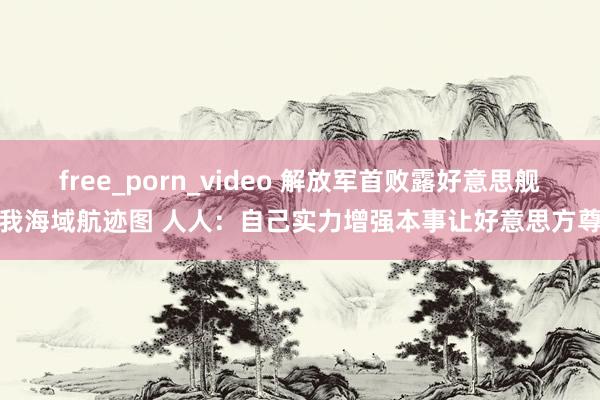 free_porn_video 解放军首败露好意思舰闯我海域航迹图 人人：自己实力增强本事让好意思方尊重