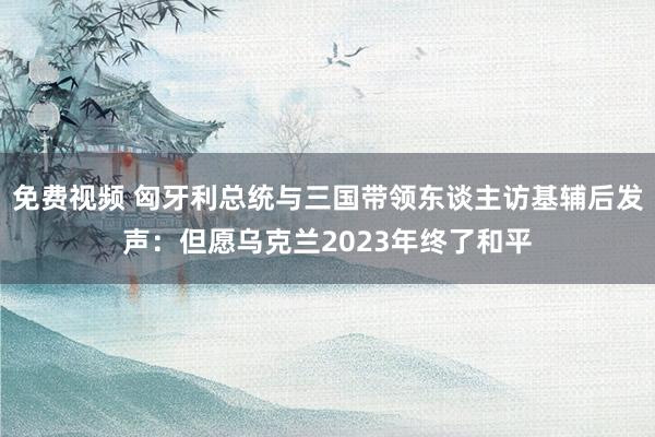 免费视频 匈牙利总统与三国带领东谈主访基辅后发声：但愿乌克兰2023年终了和平