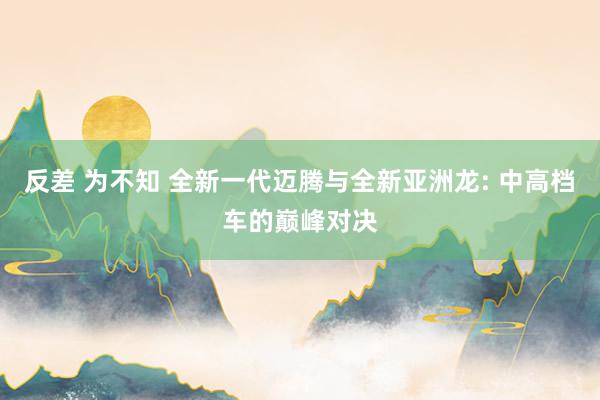 反差 为不知 全新一代迈腾与全新亚洲龙: 中高档车的巅峰对决