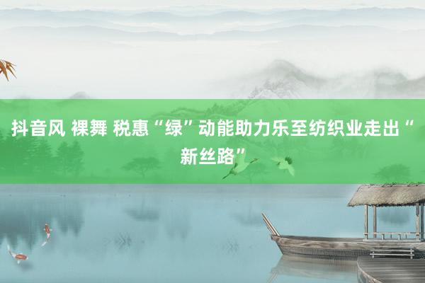 抖音风 裸舞 税惠“绿”动能助力乐至纺织业走出“新丝路”