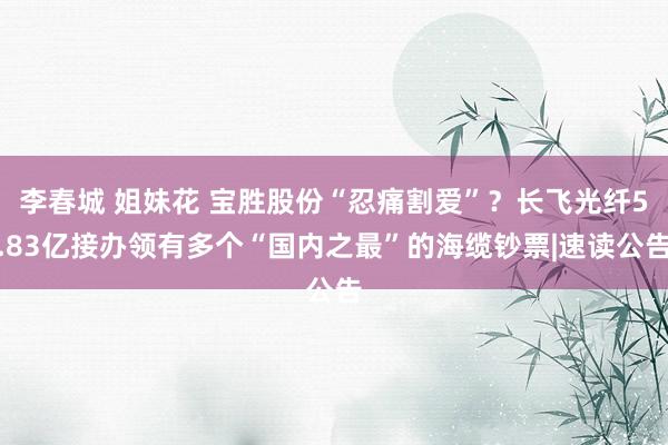 李春城 姐妹花 宝胜股份“忍痛割爱”？长飞光纤5.83亿接办领有多个“国内之最”的海缆钞票|速读公告