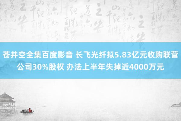 苍井空全集百度影音 长飞光纤拟5.83亿元收购联营公司30%股权 办法上半年失掉近4000万元