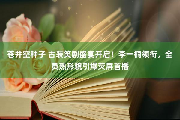 苍井空种子 古装笑剧盛宴开启！李一桐领衔，全员熟形貌引爆荧屏首播