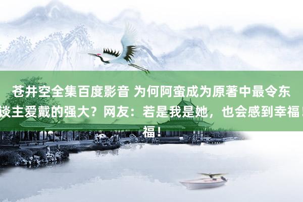 苍井空全集百度影音 为何阿蛮成为原著中最令东谈主爱戴的强大？网友：若是我是她，也会感到幸福！