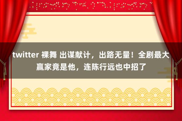 twitter 裸舞 出谋献计，出路无量！全剧最大赢家竟是他，连陈行远也中招了