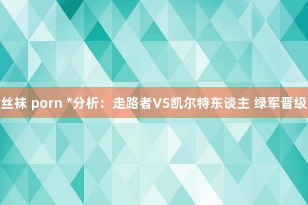 丝袜 porn *分析：走路者VS凯尔特东谈主 绿军晋级