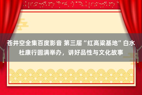 苍井空全集百度影音 第三届“红高粱基地”白水杜康行圆满举办，讲好品性与文化故事