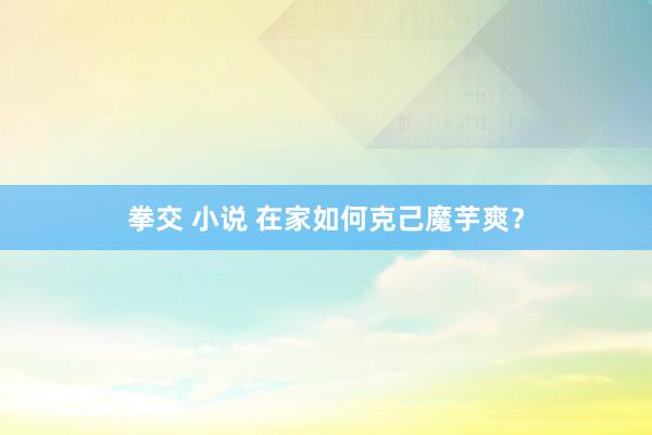 拳交 小说 在家如何克己魔芋爽？