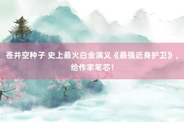 苍井空种子 史上最火白金演义《最强近身护卫》，给作家笔芯！