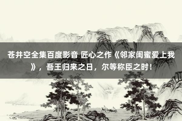 苍井空全集百度影音 匠心之作《邻家闺蜜爱上我》，吾王归来之日，尔等称臣之时！