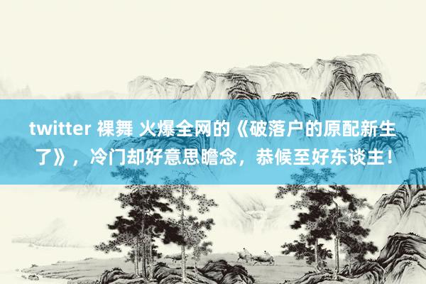 twitter 裸舞 火爆全网的《破落户的原配新生了》，冷门却好意思瞻念，恭候至好东谈主！