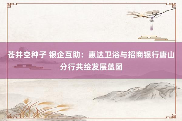 苍井空种子 银企互助：惠达卫浴与招商银行唐山分行共绘发展蓝图