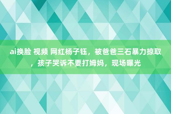 ai换脸 视频 网红杨子钰，被爸爸三石暴力掠取，孩子哭诉不要打姆妈，现场曝光