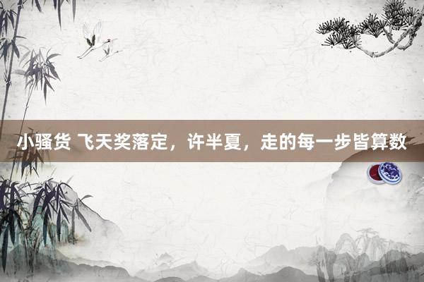 小骚货 飞天奖落定，许半夏，走的每一步皆算数