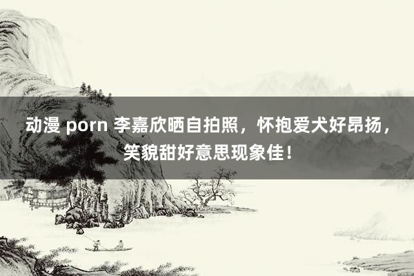 动漫 porn 李嘉欣晒自拍照，怀抱爱犬好昂扬，笑貌甜好意思现象佳！