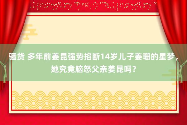 骚货 多年前姜昆强势掐断14岁儿子姜珊的星梦，她究竟脑怒父亲姜昆吗？