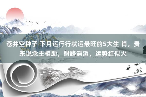 苍井空种子 下月运行行状运最旺的5大生 肖，贵东说念主相助，财路滔滔，运势红似火