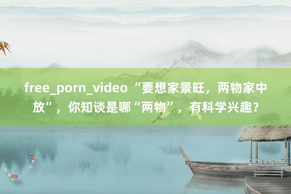 free_porn_video “要想家景旺，两物家中放”，你知谈是哪“两物”，有科学兴趣？