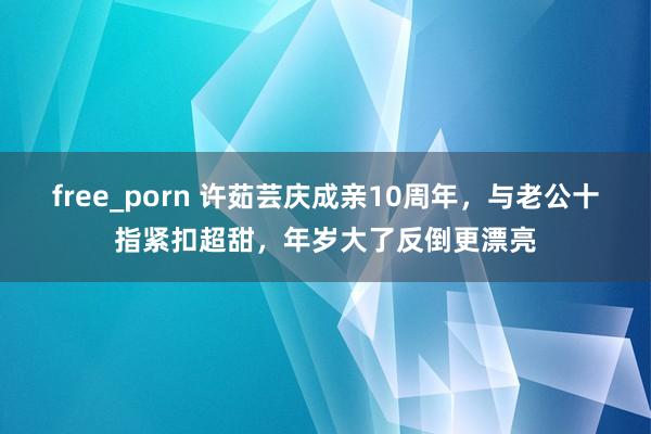 free_porn 许茹芸庆成亲10周年，与老公十指紧扣超甜，年岁大了反倒更漂亮