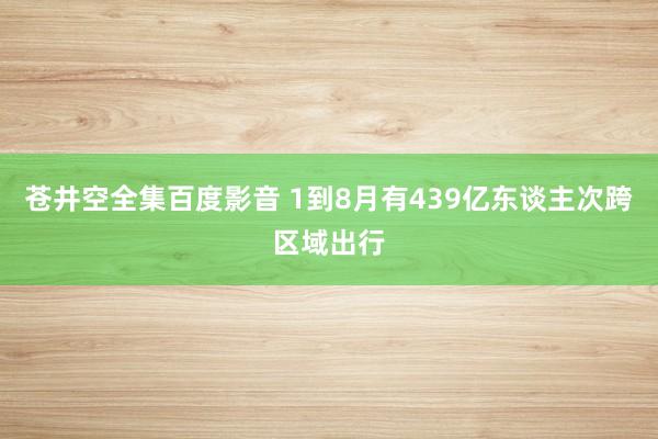 苍井空全集百度影音 1到8月有439亿东谈主次跨区域出行