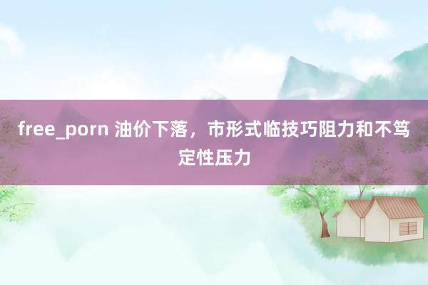free_porn 油价下落，市形式临技巧阻力和不笃定性压力