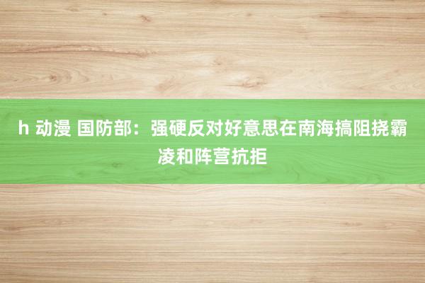 h 动漫 国防部：强硬反对好意思在南海搞阻挠霸凌和阵营抗拒