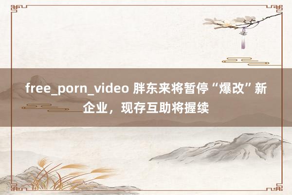 free_porn_video 胖东来将暂停“爆改”新企业，现存互助将握续