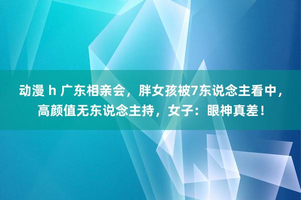 动漫 h 广东相亲会，胖女孩被7东说念主看中，高颜值无东说念主持，女子：眼神真差！