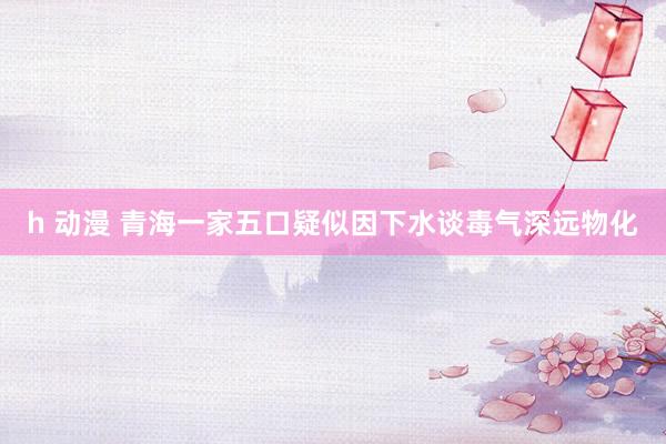 h 动漫 青海一家五口疑似因下水谈毒气深远物化