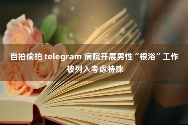 自拍偷拍 telegram 病院开展男性“根浴”工作 被列入考虑特殊