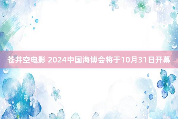 苍井空电影 2024中国海博会将于10月31日开幕