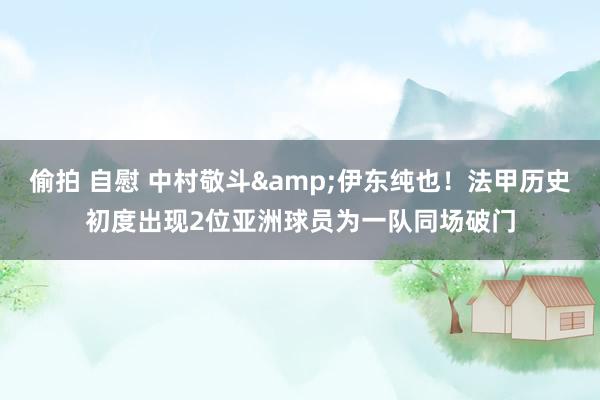 偷拍 自慰 中村敬斗&伊东纯也！法甲历史初度出现2位亚洲球员为一队同场破门