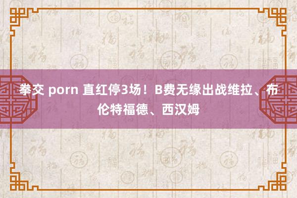 拳交 porn 直红停3场！B费无缘出战维拉、布伦特福德、西汉姆