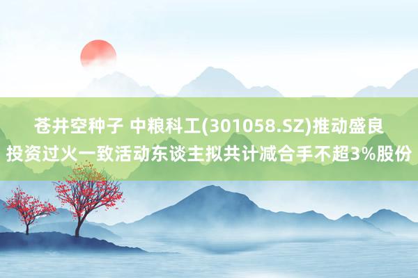 苍井空种子 中粮科工(301058.SZ)推动盛良投资过火一致活动东谈主拟共计减合手不超3%股份