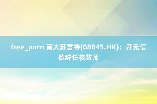 free_porn 南大苏富特(08045.HK)：开元信德辞任核数师