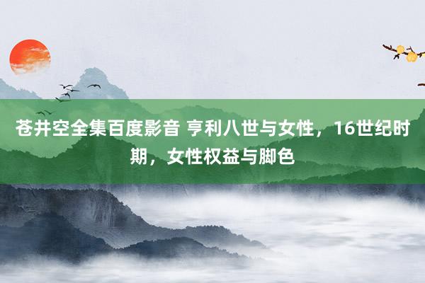 苍井空全集百度影音 亨利八世与女性，16世纪时期，女性权益与脚色