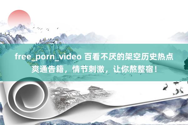free_porn_video 百看不厌的架空历史热点爽通告籍，情节刺激，让你熬整宿！