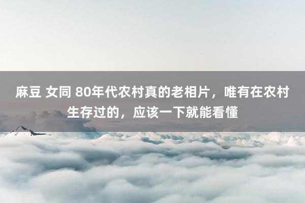 麻豆 女同 80年代农村真的老相片，唯有在农村生存过的，应该一下就能看懂