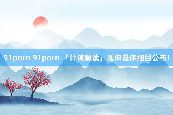 91porn 91porn 「计谋解读」延伸退休细目公布！