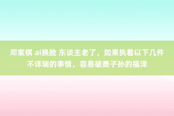 邓紫棋 ai换脸 东谈主老了，如果执着以下几件不详瑞的事情，容易破费子孙的福泽