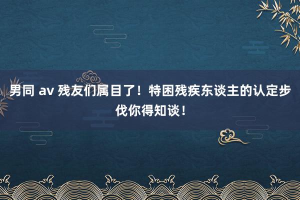 男同 av 残友们属目了！特困残疾东谈主的认定步伐你得知谈！