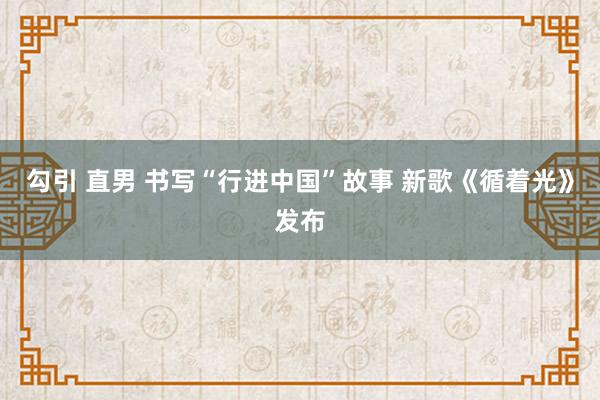 勾引 直男 书写“行进中国”故事 新歌《循着光》发布